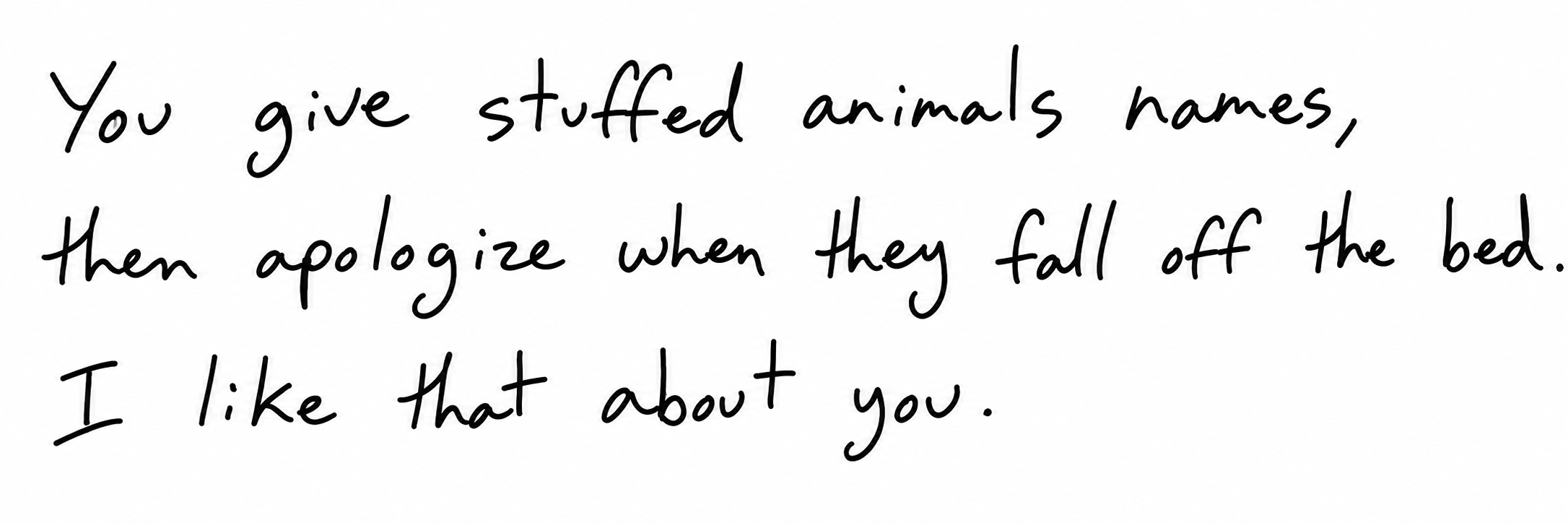 You give stuffed animals names, then apologize when they fall off the bed. I like that about you.